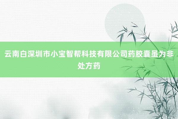 云南白深圳市小宝智帮科技有限公司药胶囊虽为非处方药